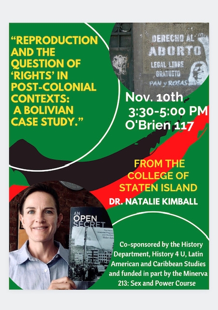 Reproduction and the Question of 'Rights" in Post- Colonial Contexts: A Bolivian Case Study - Guest Speaker Dr. Natalie Kimball from the College of Staten Island to be held November 10th, 3:30-5 PM O'Brien 117  Co-sponsored by the History Department, History 4 U. Latin American and Caribbean Studies and funded in part by the Minerva 213: Sex and Power Course