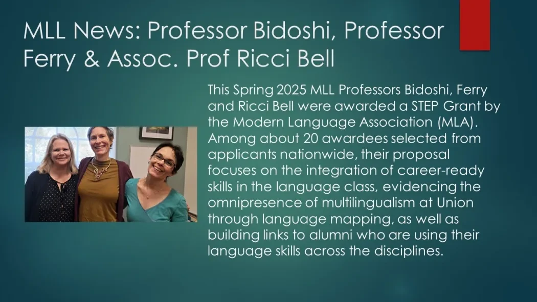 This Spring 2025 MLL Professors Bidoshi, Ferry and Ricci Bell were awarded a STEP Grant by the Modern Language Association (MLA). Among about 20 awardees selected from applicants nationwide, their proposal focuses on the integration of career-ready skills in the language class, evidencing the omnipresence of multilingualism at Union through language mapping, as well as building links to alumni who are using their language skills across the disciplines.