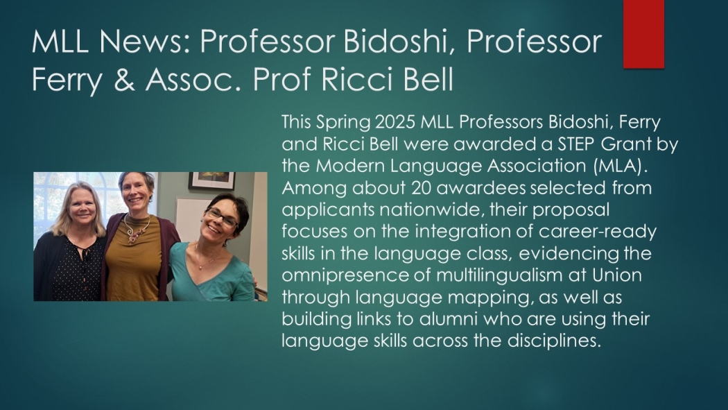 This Spring 2025 MLL Professors Bidoshi, Ferry and Ricci Bell were awarded a STEP Grant by the Modern Language Association (MLA). Among about 20 awardees selected from applicants nationwide, their proposal focuses on the integration of career-ready skills in the language class, evidencing the omnipresence of multilingualism at Union through language mapping, as well as building links to alumni who are using their language skills across the disciplines.