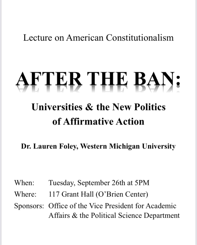 Please join us!   Lecture on American Constitutionalism AFTER THE BAN: Universities & the New Politics of Affirmative Action Dr. Lauren Foley, Western Michigan University When: Tuesday, September 26th at 5PM Where: 117 Grant Hall (O’Brien Center) Sponsors: Office of the Vice President for Academic Affairs & the Political Science Department --