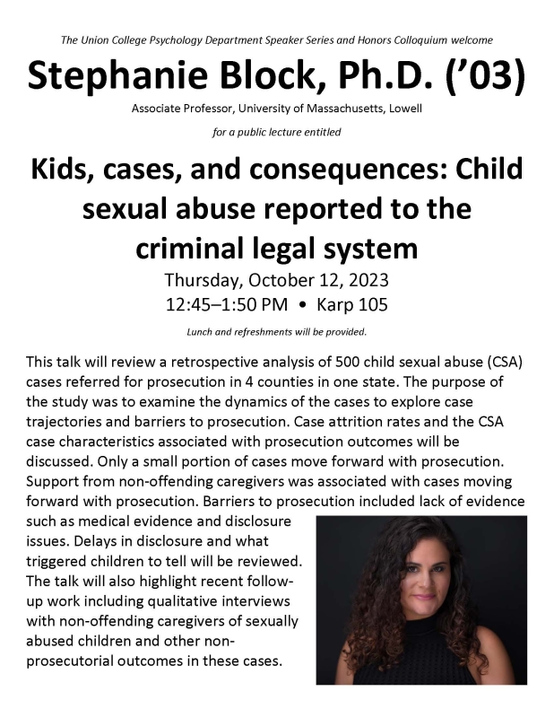 The Union College Psychology Department Speaker Series and Honors Colloquium welcome Stephanie Block, Ph.D. (’03)  Associate Professor, University of Massachusetts, Lowell  for a public lecture entitled  Kids, cases, and consequences: Child  sexual abuse reported to the  criminal legal system Thursday, October 12, 2023 12:45–1:50 PM • Karp 105 Lunch and refreshments will be provided.  This talk will review a retrospective analysis of 500 child sexual abuse (CSA) cases referred for prosecution in 4 counties 