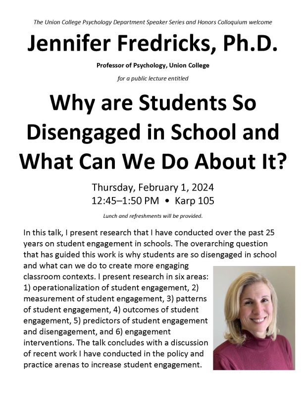 The Union College Psychology Department Speaker Series and Honors Colloquium welcome Jennifer Fredricks, Ph.D.  Professor of Psychology, Union College for a public lecture entitled  Why are Students So Disengaged in School and What Can We Do About It?  Thursday, February 1, 2024 12:45–1:50 PM • Karp 105 In this talk, I present research that I have conducted over the past 25 years on student engagement in schools. The overarching question that has guided this work is