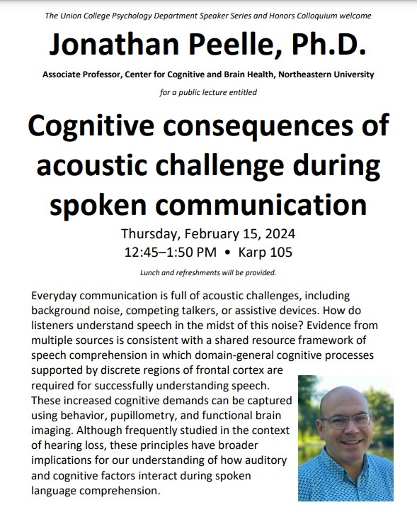 The Union College Psychology Department Speaker Series and Honors Colloquium welcome Jonathan Peelle, Ph.D. Associate Professor, Center for Cognitive and Brain Health, Northeastern University  for a public lecture entitled  Cognitive consequences of acoustic challenge during spoken communication  Thursday, February 15, 2024 12:45–1:50 PM • Karp 105 Lunch and refreshments will be provided.  Everyday communication is full of acoustic challenges, including background noise, competing talkers, or assistive devi