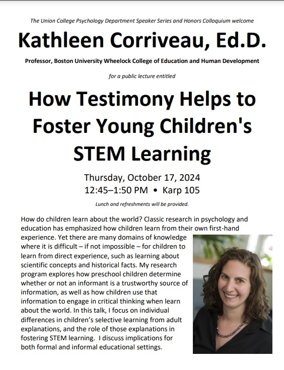 The Union College Psychology Department Speaker Series and Honors Colloquium welcome Kathleen Corriveau, Ed.D. Professor, Boston University Wheelock College of Education and Human Development for a public lecture entitled How Testimony Helps to Foster Young Children's STEM Learning Thursday, October 17, 2024 12:45–1:50 PM • Karp 105 Lunch and refreshments will be provided. How do children learn about the world? Classic research in psychology and education has emphasized how children learn from their own fir